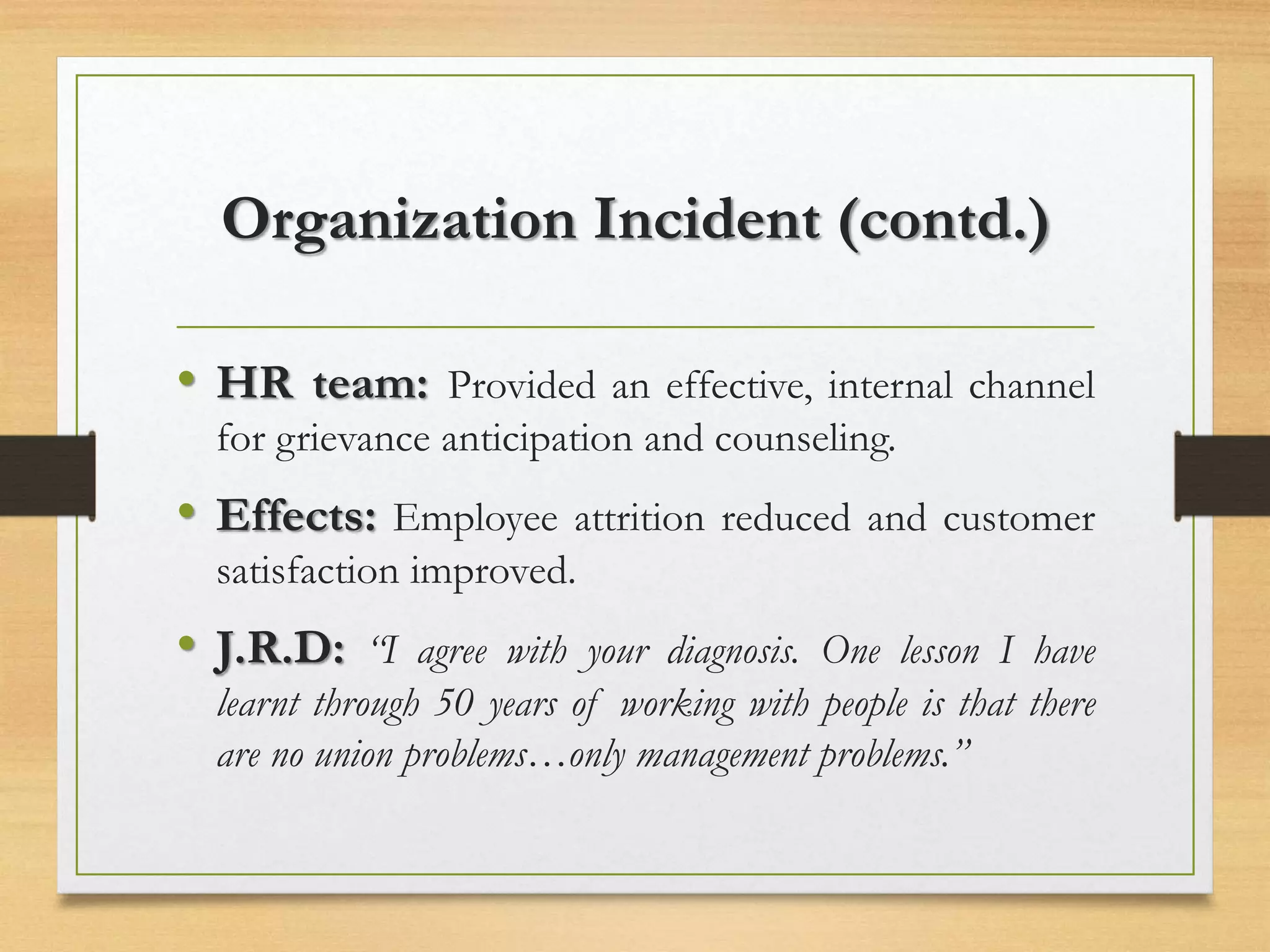 Organization Incident (contd.)
• HR team: Provided an effective, internal channel
for grievance anticipation and counseling.
• Effects: Employee attrition reduced and customer
satisfaction improved.
• J.R.D: “I agree with your diagnosis. One lesson I have
learnt through 50 years of working with people is that there
are no union problems…only management problems.”
 