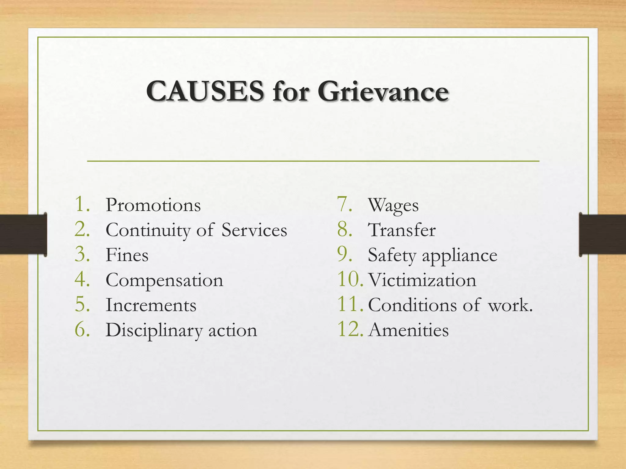 CAUSES for Grievance
1. Promotions
2. Continuity of Services
3. Fines
4. Compensation
5. Increments
6. Disciplinary action
7. Wages
8. Transfer
9. Safety appliance
10.Victimization
11.Conditions of work.
12.Amenities
 