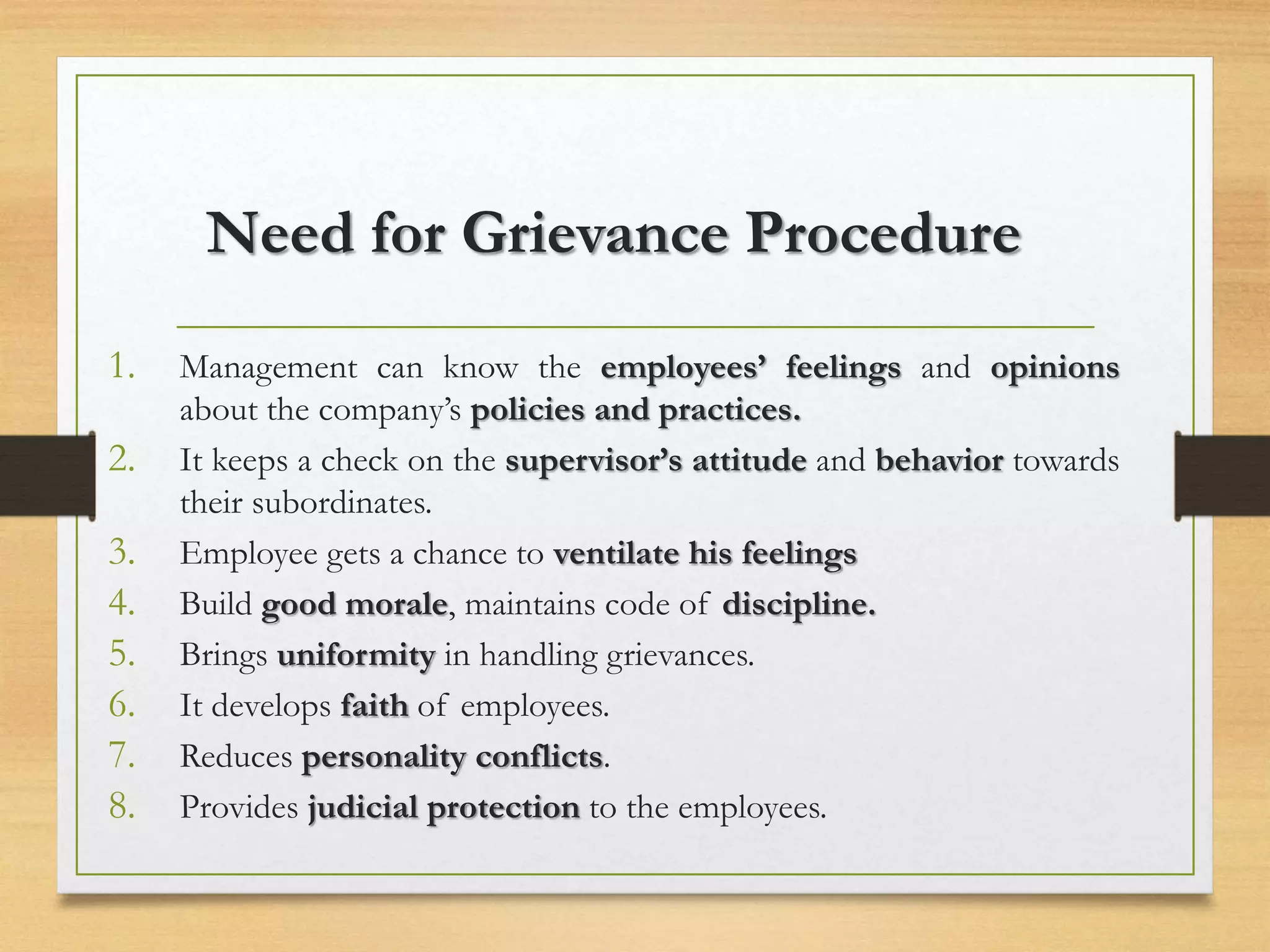 Need for Grievance Procedure
1. Management can know the employees’ feelings and opinions
about the company’s policies and practices.
2. It keeps a check on the supervisor’s attitude and behavior towards
their subordinates.
3. Employee gets a chance to ventilate his feelings
4. Build good morale, maintains code of discipline.
5. Brings uniformity in handling grievances.
6. It develops faith of employees.
7. Reduces personality conflicts.
8. Provides judicial protection to the employees.
 