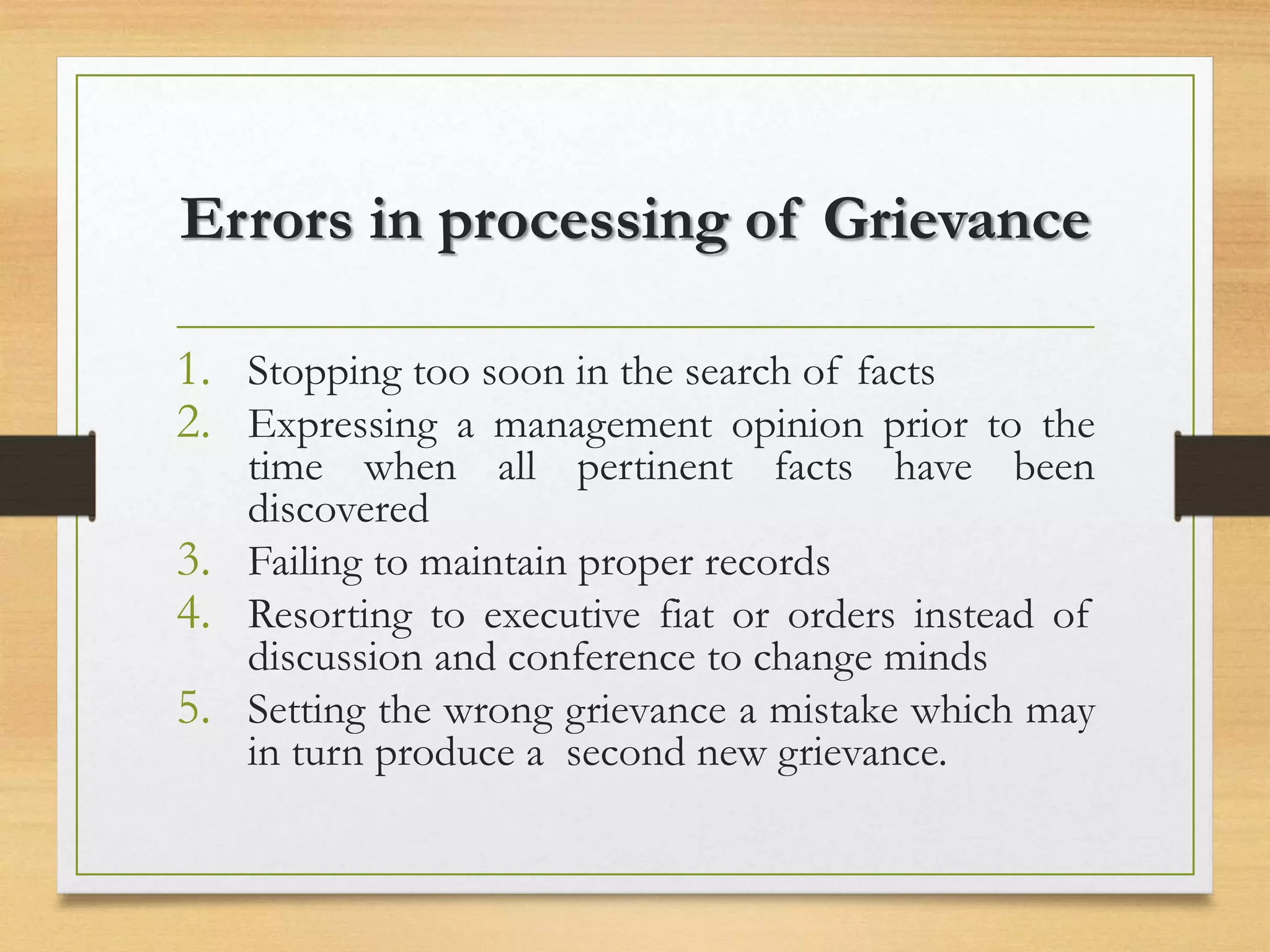 Errors in processing of Grievance
1. Stopping too soon in the search of facts
2. Expressing a management opinion prior to the
time when all pertinent facts have been
discovered
3. Failing to maintain proper records
4. Resorting to executive fiat or orders instead of
discussion and conference to change minds
5. Setting the wrong grievance a mistake which may
in turn produce a second new grievance.
 