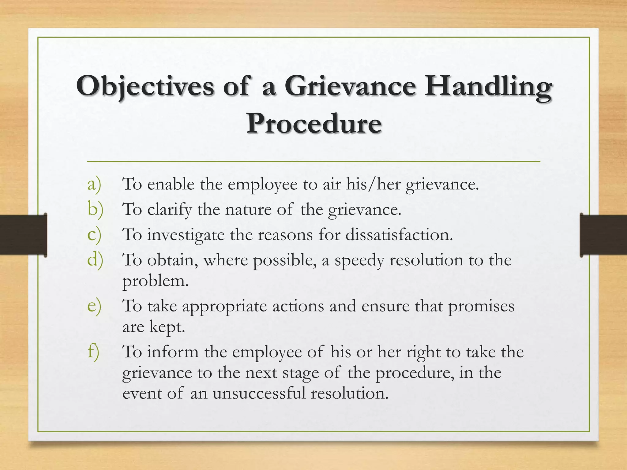 Objectives of a Grievance Handling
Procedure
a) To enable the employee to air his/her grievance.
b) To clarify the nature of the grievance.
c) To investigate the reasons for dissatisfaction.
d) To obtain, where possible, a speedy resolution to the
problem.
e) To take appropriate actions and ensure that promises
are kept.
f) To inform the employee of his or her right to take the
grievance to the next stage of the procedure, in the
event of an unsuccessful resolution.
 