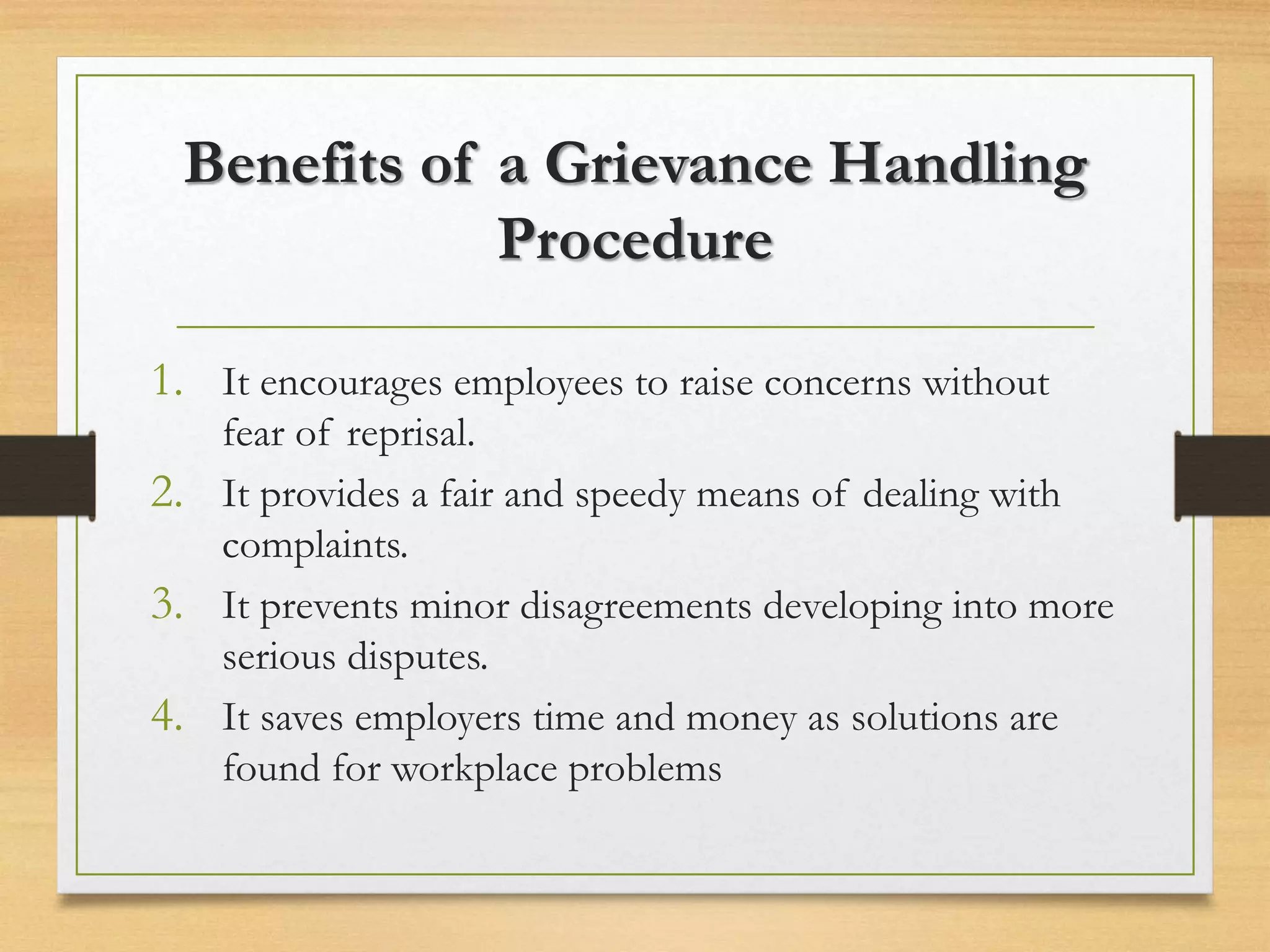 Benefits of a Grievance Handling
Procedure
1. It encourages employees to raise concerns without
fear of reprisal.
2. It provides a fair and speedy means of dealing with
complaints.
3. It prevents minor disagreements developing into more
serious disputes.
4. It saves employers time and money as solutions are
found for workplace problems
 