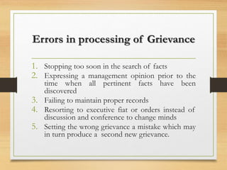 Errors in processing of Grievance
1. Stopping too soon in the search of facts
2. Expressing a management opinion prior to the
time when all pertinent facts have been
discovered
3. Failing to maintain proper records
4. Resorting to executive fiat or orders instead of
discussion and conference to change minds
5. Setting the wrong grievance a mistake which may
in turn produce a second new grievance.
 