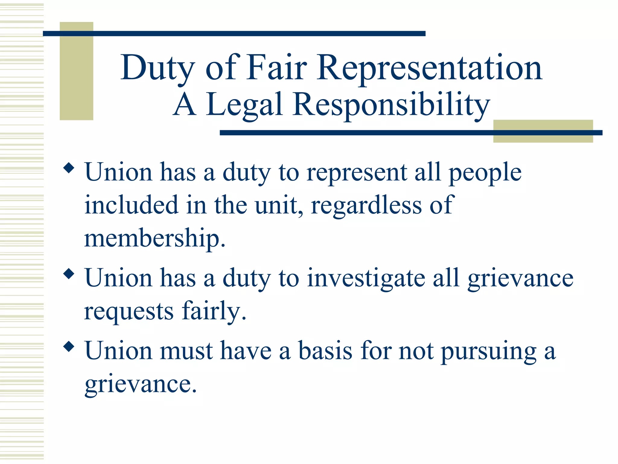 Duty of Fair Representation
          A Legal Responsibility
 Union has a duty to represent all people
  included in the unit, regardless of
  membership.
 Union has a duty to investigate all grievance
  requests fairly.
 Union must have a basis for not pursuing a
  grievance.
 