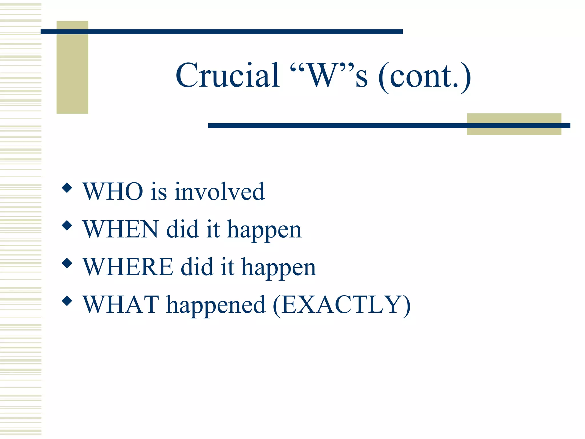 Crucial “W”s (cont.)


 WHO is involved
 WHEN did it happen
 WHERE did it happen
 WHAT happened (EXACTLY)
 