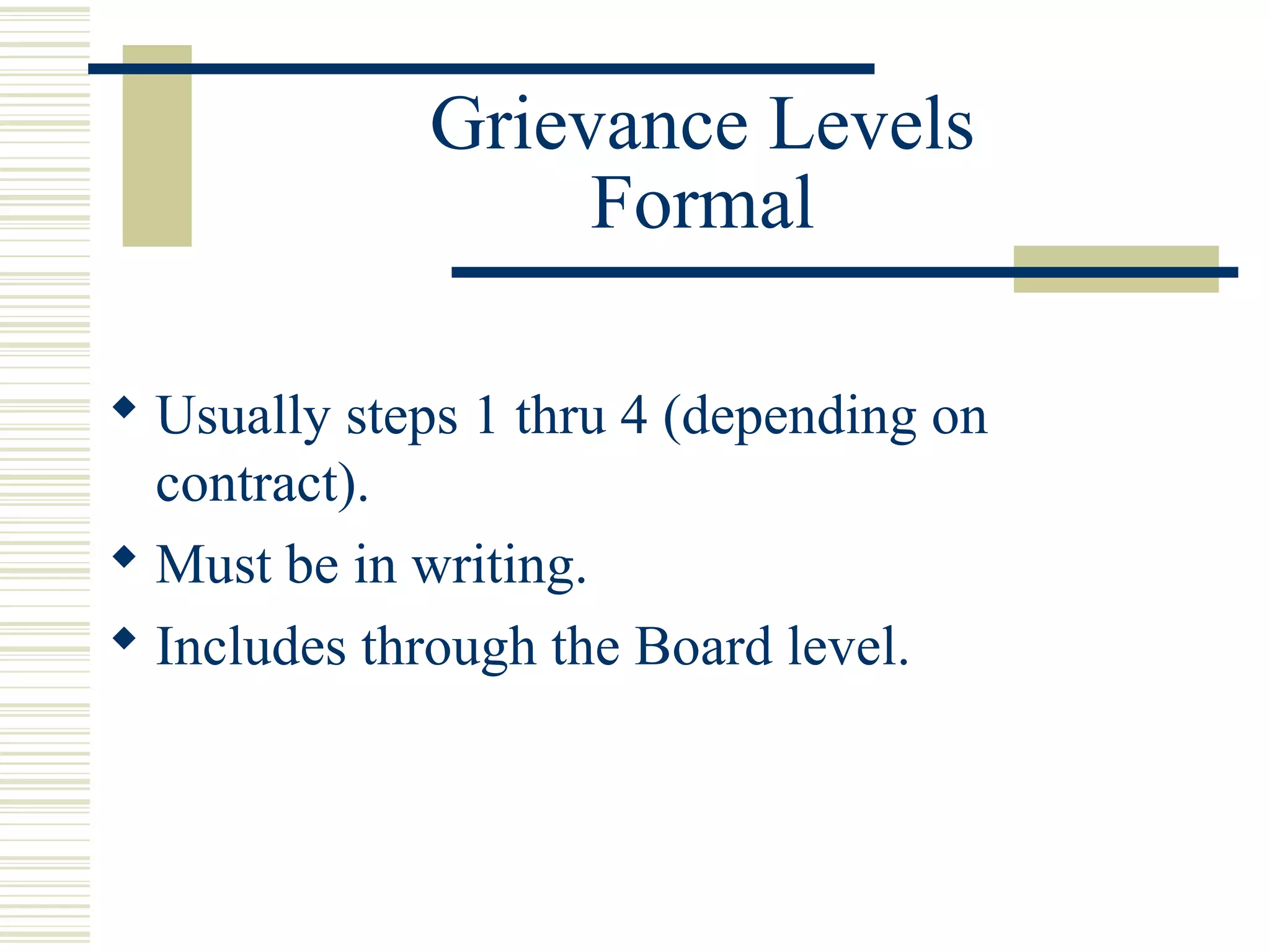 Grievance Levels
                  Formal

 Usually steps 1 thru 4 (depending on
  contract).
 Must be in writing.
 Includes through the Board level.
 