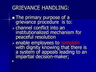 GRIEVANCE HANDLING:
 The primary purpose of a
grievance procedure is to:
 channel conflict into an
institutionalized mechanism for
peaceful resolution
 enable employees to complain
with dignity knowing that there is
a system of appeals leading to an
impartial decision-maker;

 