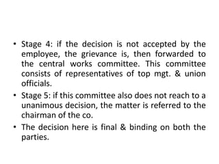 • Stage 4: if the decision is not accepted by the
employee, the grievance is, then forwarded to
the central works committee. This committee
consists of representatives of top mgt. & union
officials.
• Stage 5: if this committee also does not reach to a
unanimous decision, the matter is referred to the
chairman of the co.
• The decision here is final & binding on both the
parties.
 