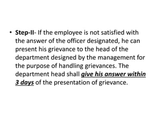 • Step-II- If the employee is not satisfied with
the answer of the officer designated, he can
present his grievance to the head of the
department designed by the management for
the purpose of handling grievances. The
department head shall give his answer within
3 days of the presentation of grievance.
 