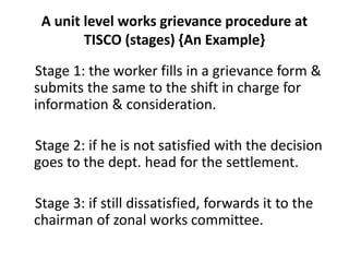 A unit level works grievance procedure at
TISCO (stages) {An Example}
Stage 1: the worker fills in a grievance form &
submits the same to the shift in charge for
information & consideration.
Stage 2: if he is not satisfied with the decision
goes to the dept. head for the settlement.
Stage 3: if still dissatisfied, forwards it to the
chairman of zonal works committee.
 