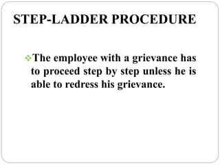 STEP-LADDER PROCEDURE
The employee with a grievance has
to proceed step by step unless he is
able to redress his grievance.
 