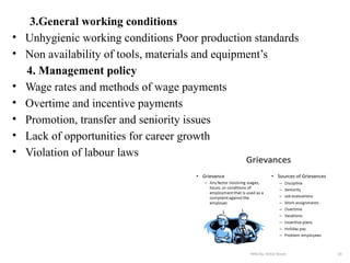 3.General working conditions
• Unhygienic working conditions Poor production standards
• Non availability of tools, materials and equipment’s
4. Management policy
• Wage rates and methods of wage payments
• Overtime and incentive payments
• Promotion, transfer and seniority issues
• Lack of opportunities for career growth
• Violation of labour laws
 