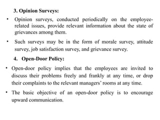 3. Opinion Surveys:
• Opinion surveys, conducted periodically on the employee-
related issues, provide relevant information about the state of
grievances among them.
• Such surveys may be in the form of morale survey, attitude
survey, job satisfaction survey, and grievance survey.
4. Open-Door Policy:
• Open-door policy implies that the employees are invited to
discuss their problems freely and frankly at any time, or drop
their complaints to the relevant managers’ rooms at any time.
• The basic objective of an open-door policy is to encourage
upward communication.
 