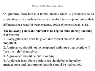 Grievance Handling (Redressal) procedures
•A grievance procedure is a formal process which is preliminary to an
arbritration, which enables the parties involved to attempt to resolve their
differences in a peaceful manner(Ramu, 2022), (Compass et al., n.d.).
The following points are relevant to be kept in mind during handling
a grievance:
1. Every grievance must be given due respect and considered
important.
2. A grievance should not be postponed with hope that people will
“see the light” themselves.
3. A grievance should be put in writing.
4. A relevant facts about a grievance should be gathered by
management and their proper records should be maintained.
 