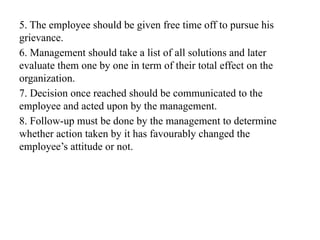 5. The employee should be given free time off to pursue his
grievance.
6. Management should take a list of all solutions and later
evaluate them one by one in term of their total effect on the
organization.
7. Decision once reached should be communicated to the
employee and acted upon by the management.
8. Follow-up must be done by the management to determine
whether action taken by it has favourably changed the
employee’s attitude or not.
 
