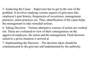 5. Analyzing the Cause – Supervisor has to get to the root of the
problem. It involves studying various aspects of grievance like
employee’s past history, frequencies of occurrence, management
practices, union practices etc. Thus, identification of the cause helps
the management to take remedial actions.
6. Taking Decision – Various alternative courses of action are worked
out. These are evaluated in view of their consequences on the
aggrieved employee, the union and the management. Final decision
suited to a given situation is arrived at.
7. Implementing the Decision – The decision taken should be
communicated to the grievant and implemented by the authority.
 