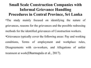 Small Scale Construction Companies with
Informal Grievance Handling
Procedures in Central Province, Sri Lanka
•The study mainly focused on identifying the nature of
grievances, reasons for the grievances and the possible redressing
methods for the identified grievances of Construction workers.
•Grievances typically cover the following areas: Pay and working
conditions, Terms of employment and workplace rules,
Disagreements with co-workers, and Allegations of unfair
treatment at work(Dharmapala et al., 2017).
 