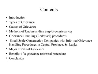 Contents
• Introduction
• Types of Grievance
• Causes of Grievance
• Methods of Understanding employee grievances
• Grievance Handling (Redressal) procedures
• Small Scale Construction Companies with Informal Grievance
Handling Procedures in Central Province, Sri Lanka
• Major effects of Grievance
• Benefits of a grievance redressal procedure
• Conclusion
 