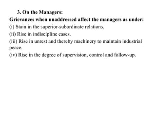 3. On the Managers:
Grievances when unaddressed affect the managers as under:
(i) Stain in the superior-subordinate relations.
(ii) Rise in indiscipline cases.
(iii) Rise in unrest and thereby machinery to maintain industrial
peace.
(iv) Rise in the degree of supervision, control and follow-up.
 