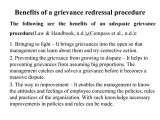 Benefits of a grievance redressal procedure
The following are the benefits of an adequate grievance
procedure(Law & Handbook, n.d.),(Compass et al., n.d.):
1. Bringing to light – It brings grievances into the open so that
management can learn about them and try corrective action.
2. Preventing the grievance from growing to dispute – It helps in
preventing grievances from assuming big proportions. The
management catches and solves a grievance before it becomes a
massive dispute.
3. The way to improvement – It enables the management to know
the attitudes and feelings of employee concerning the policies, rules
and practices of the organization. With such knowledge necessary
improvements in policies and rules can be made.
 