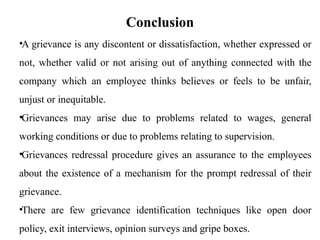 Conclusion
•A grievance is any discontent or dissatisfaction, whether expressed or
not, whether valid or not arising out of anything connected with the
company which an employee thinks believes or feels to be unfair,
unjust or inequitable.
•Grievances may arise due to problems related to wages, general
working conditions or due to problems relating to supervision.
•Grievances redressal procedure gives an assurance to the employees
about the existence of a mechanism for the prompt redressal of their
grievance.
•There are few grievance identification techniques like open door
policy, exit interviews, opinion surveys and gripe boxes.
 