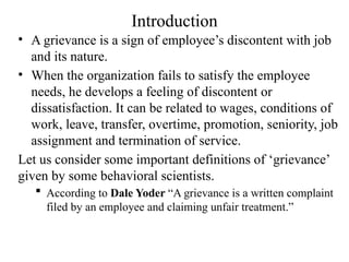 Introduction
• A grievance is a sign of employee’s discontent with job
and its nature.
• When the organization fails to satisfy the employee
needs, he develops a feeling of discontent or
dissatisfaction. It can be related to wages, conditions of
work, leave, transfer, overtime, promotion, seniority, job
assignment and termination of service.
Let us consider some important definitions of ‘grievance’
given by some behavioral scientists.
 According to Dale Yoder “A grievance is a written complaint
filed by an employee and claiming unfair treatment.”
 