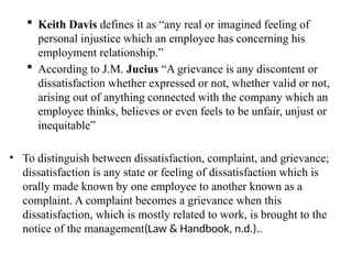  Keith Davis defines it as “any real or imagined feeling of
personal injustice which an employee has concerning his
employment relationship.”
 According to J.M. Jucius “A grievance is any discontent or
dissatisfaction whether expressed or not, whether valid or not,
arising out of anything connected with the company which an
employee thinks, believes or even feels to be unfair, unjust or
inequitable”
• To distinguish between dissatisfaction, complaint, and grievance;
dissatisfaction is any state or feeling of dissatisfaction which is
orally made known by one employee to another known as a
complaint. A complaint becomes a grievance when this
dissatisfaction, which is mostly related to work, is brought to the
notice of the management(Law & Handbook, n.d.)..
 