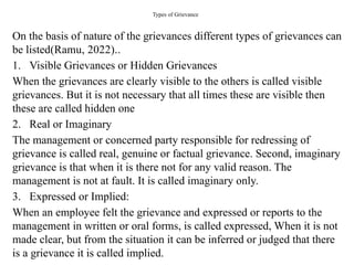Types of Grievance
On the basis of nature of the grievances different types of grievances can
be listed(Ramu, 2022)..
1. Visible Grievances or Hidden Grievances
When the grievances are clearly visible to the others is called visible
grievances. But it is not necessary that all times these are visible then
these are called hidden one
2. Real or Imaginary
The management or concerned party responsible for redressing of
grievance is called real, genuine or factual grievance. Second, imaginary
grievance is that when it is there not for any valid reason. The
management is not at fault. It is called imaginary only.
3. Expressed or Implied:
When an employee felt the grievance and expressed or reports to the
management in written or oral forms, is called expressed, When it is not
made clear, but from the situation it can be inferred or judged that there
is a grievance it is called implied.
 