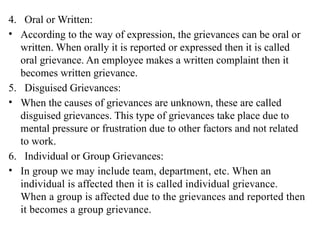 4. Oral or Written:
• According to the way of expression, the grievances can be oral or
written. When orally it is reported or expressed then it is called
oral grievance. An employee makes a written complaint then it
becomes written grievance.
5. Disguised Grievances:
• When the causes of grievances are unknown, these are called
disguised grievances. This type of grievances take place due to
mental pressure or frustration due to other factors and not related
to work.
6. Individual or Group Grievances:
• In group we may include team, department, etc. When an
individual is affected then it is called individual grievance.
When a group is affected due to the grievances and reported then
it becomes a group grievance.
 