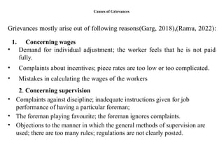 Causes of Grievances
Grievances mostly arise out of following reasons(Garg, 2018),(Ramu, 2022):
1. Concerning wages
• Demand for individual adjustment; the worker feels that he is not paid
fully.
• Complaints about incentives; piece rates are too low or too complicated.
• Mistakes in calculating the wages of the workers
2. Concerning supervision
• Complaints against discipline; inadequate instructions given for job
performance of having a particular foreman;
• The foreman playing favourite; the foreman ignores complaints.
• Objections to the manner in which the general methods of supervision are
used; there are too many rules; regulations are not clearly posted.
 