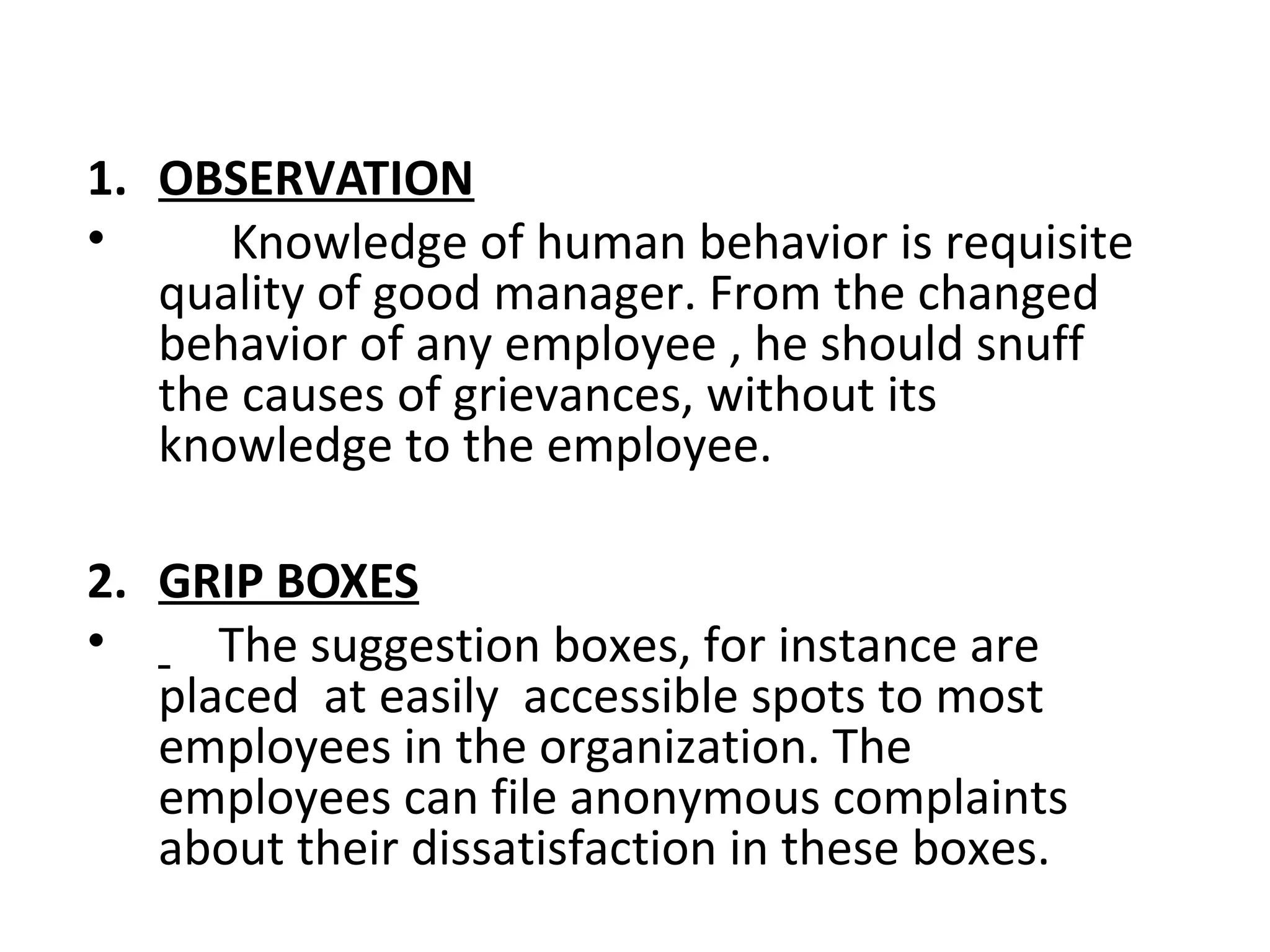 1. OBSERVATION
• Knowledge of human behavior is requisite
quality of good manager. From the changed
behavior of any employee , he should snuff
the causes of grievances, without its
knowledge to the employee.
2. GRIP BOXES
• The suggestion boxes, for instance are
placed at easily accessible spots to most
employees in the organization. The
employees can file anonymous complaints
about their dissatisfaction in these boxes.
 