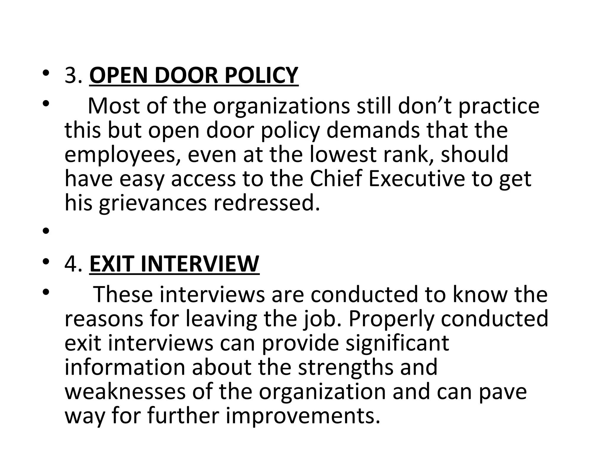 • 3. OPEN DOOR POLICY
• Most of the organizations still don’t practice
this but open door policy demands that the
employees, even at the lowest rank, should
have easy access to the Chief Executive to get
his grievances redressed.
•
• 4. EXIT INTERVIEW
• These interviews are conducted to know the
reasons for leaving the job. Properly conducted
exit interviews can provide significant
information about the strengths and
weaknesses of the organization and can pave
way for further improvements.
 