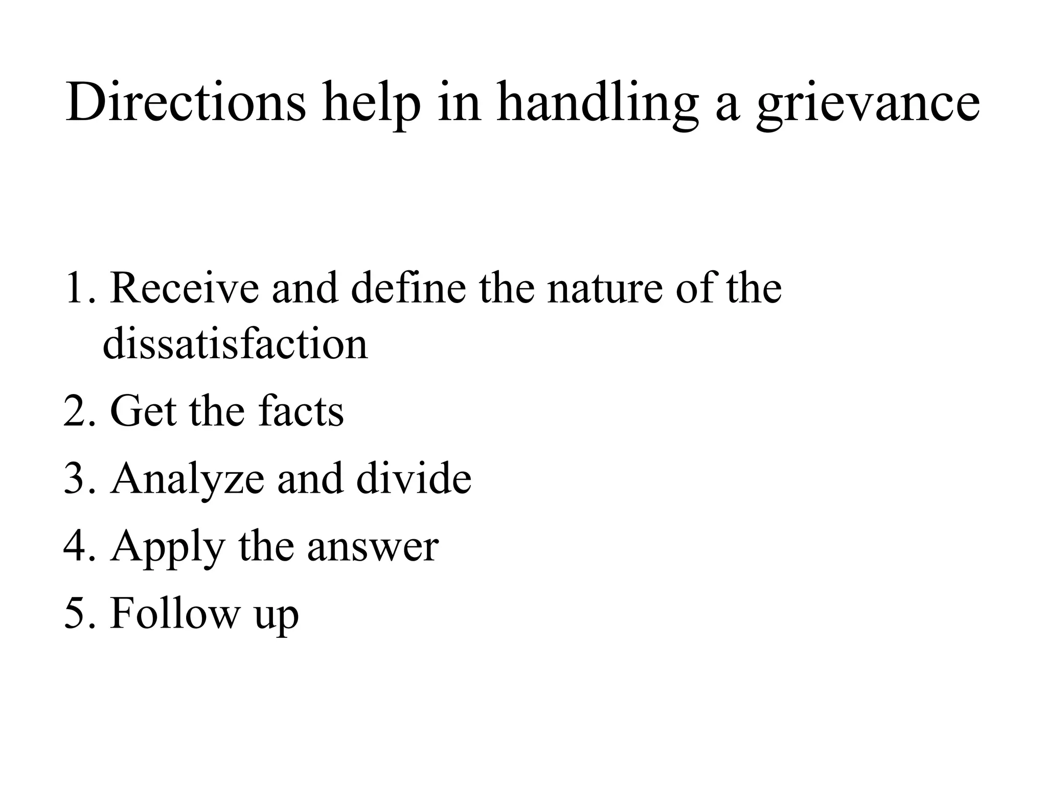 Directions help in handling a grievance
1. Receive and define the nature of the
dissatisfaction
2. Get the facts
3. Analyze and divide
4. Apply the answer
5. Follow up
 