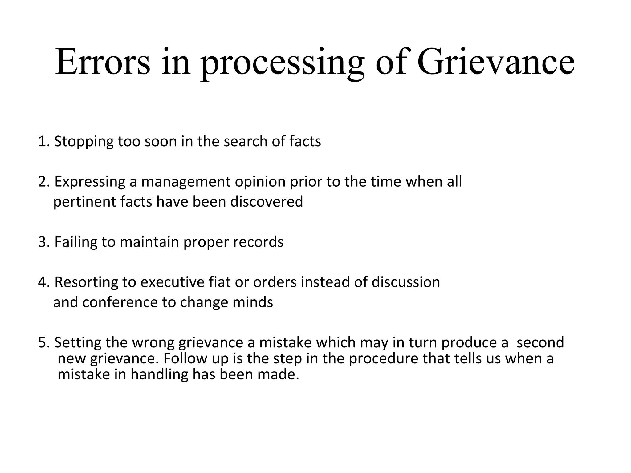 Errors in processing of Grievance
1. Stopping too soon in the search of facts
2. Expressing a management opinion prior to the time when all
pertinent facts have been discovered
3. Failing to maintain proper records
4. Resorting to executive fiat or orders instead of discussion
and conference to change minds
5. Setting the wrong grievance a mistake which may in turn produce a second
new grievance. Follow up is the step in the procedure that tells us when a
mistake in handling has been made.
 