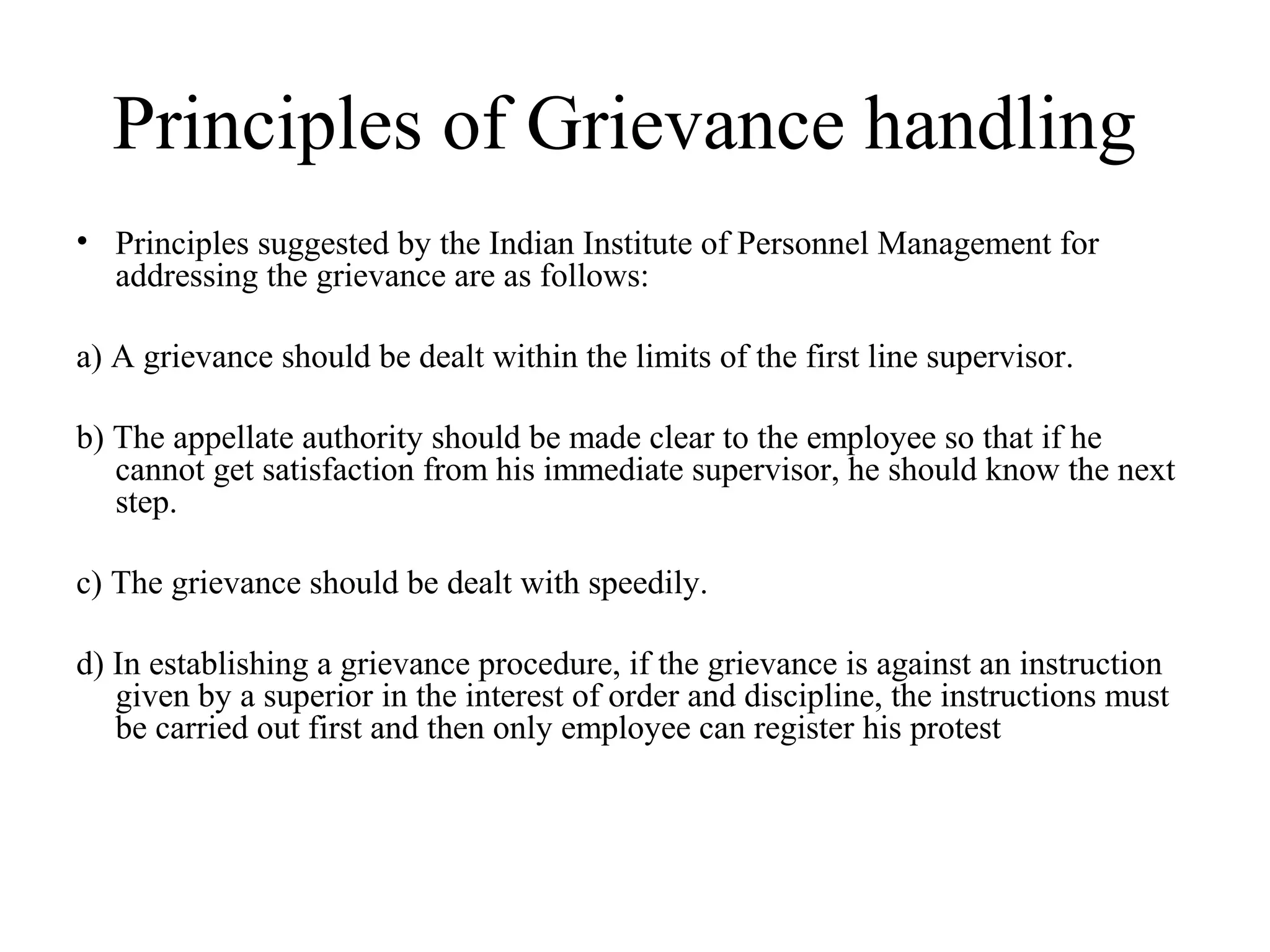 Principles of Grievance handling
• Principles suggested by the Indian Institute of Personnel Management for
addressing the grievance are as follows:
a) A grievance should be dealt within the limits of the first line supervisor.
b) The appellate authority should be made clear to the employee so that if he
cannot get satisfaction from his immediate supervisor, he should know the next
step.
c) The grievance should be dealt with speedily.
d) In establishing a grievance procedure, if the grievance is against an instruction
given by a superior in the interest of order and discipline, the instructions must
be carried out first and then only employee can register his protest
 