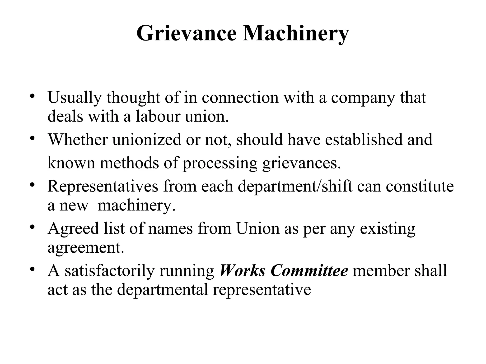 Grievance Machinery
• Usually thought of in connection with a company that
deals with a labour union.
• Whether unionized or not, should have established and
known methods of processing grievances.
• Representatives from each department/shift can constitute
a new machinery.
• Agreed list of names from Union as per any existing
agreement.
• A satisfactorily running Works Committee member shall
act as the departmental representative
 