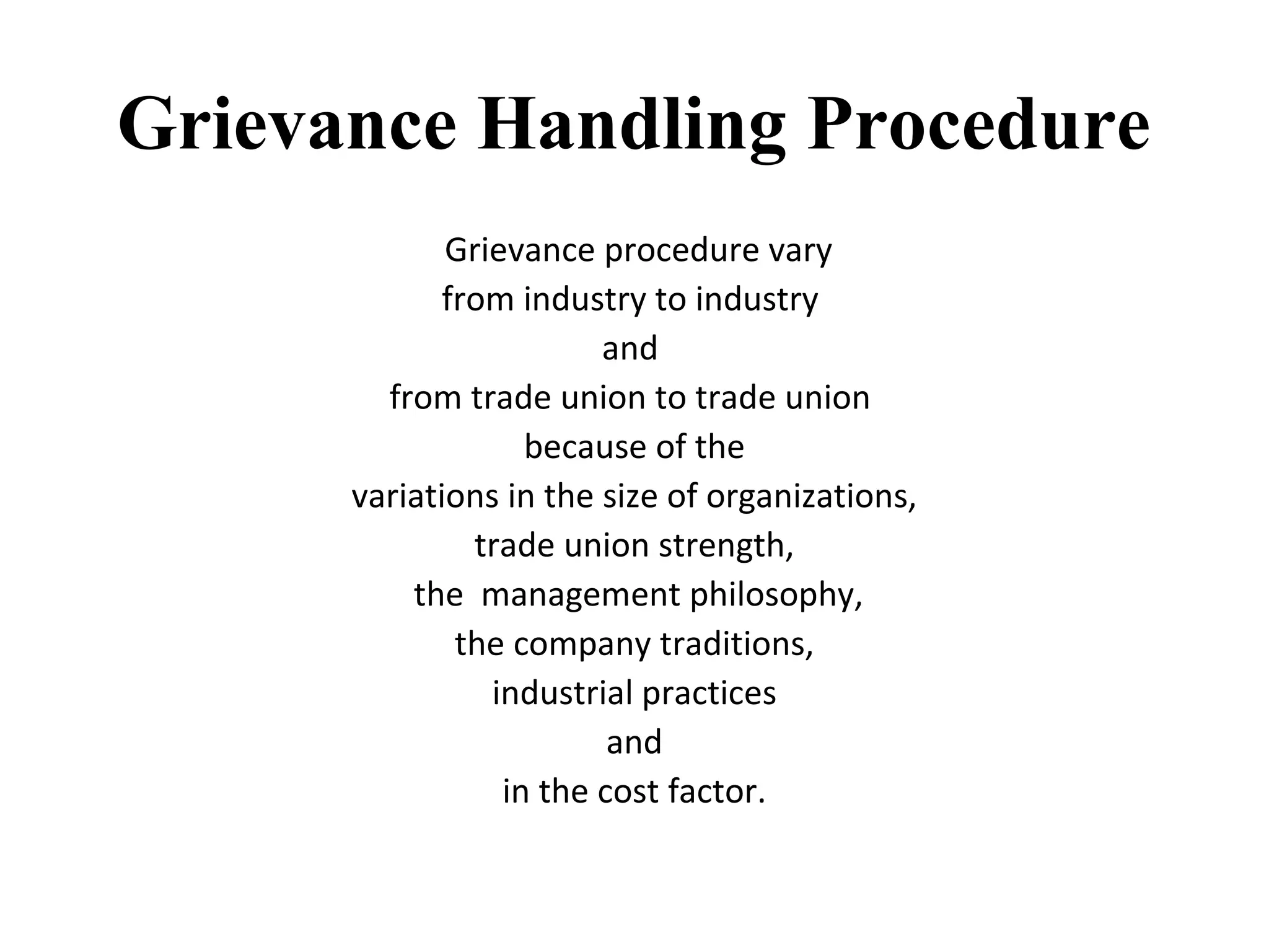 Grievance Handling Procedure
Grievance procedure vary
from industry to industry
and
from trade union to trade union
because of the
variations in the size of organizations,
trade union strength,
the management philosophy,
the company traditions,
industrial practices
and
in the cost factor.
 