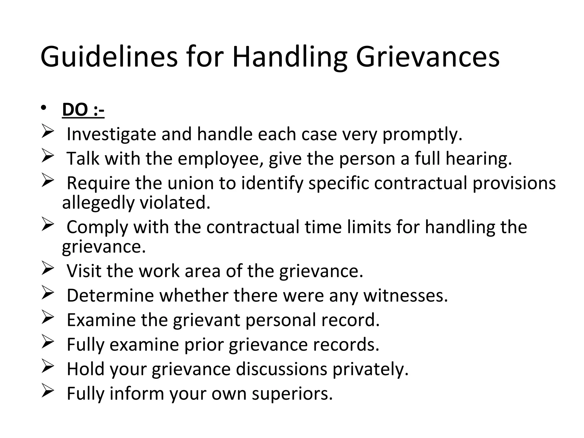 Guidelines for Handling Grievances
• DO :-
 Investigate and handle each case very promptly.
 Talk with the employee, give the person a full hearing.
 Require the union to identify specific contractual provisions
allegedly violated.
 Comply with the contractual time limits for handling the
grievance.
 Visit the work area of the grievance.
 Determine whether there were any witnesses.
 Examine the grievant personal record.
 Fully examine prior grievance records.
 Hold your grievance discussions privately.
 Fully inform your own superiors.
 