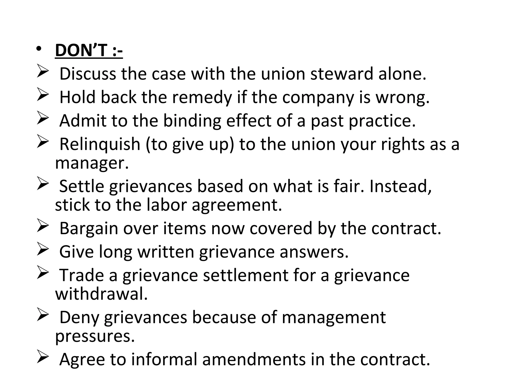 • DON’T :-
 Discuss the case with the union steward alone.
 Hold back the remedy if the company is wrong.
 Admit to the binding effect of a past practice.
 Relinquish (to give up) to the union your rights as a
manager.
 Settle grievances based on what is fair. Instead,
stick to the labor agreement.
 Bargain over items now covered by the contract.
 Give long written grievance answers.
 Trade a grievance settlement for a grievance
withdrawal.
 Deny grievances because of management
pressures.
 Agree to informal amendments in the contract.
 