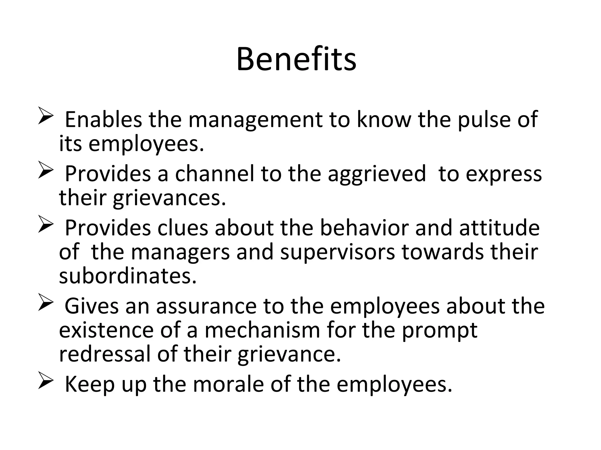 Benefits
 Enables the management to know the pulse of
its employees.
 Provides a channel to the aggrieved to express
their grievances.
 Provides clues about the behavior and attitude
of the managers and supervisors towards their
subordinates.
 Gives an assurance to the employees about the
existence of a mechanism for the prompt
redressal of their grievance.
 Keep up the morale of the employees.
 