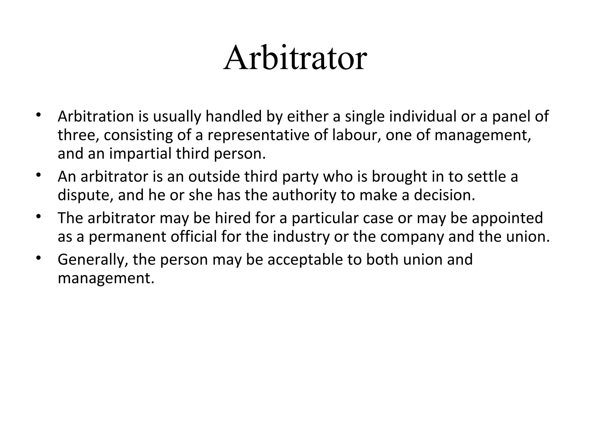Arbitrator
• Arbitration is usually handled by either a single individual or a panel of
three, consisting of a representative of labour, one of management,
and an impartial third person.
• An arbitrator is an outside third party who is brought in to settle a
dispute, and he or she has the authority to make a decision.
• The arbitrator may be hired for a particular case or may be appointed
as a permanent official for the industry or the company and the union.
• Generally, the person may be acceptable to both union and
management.
 