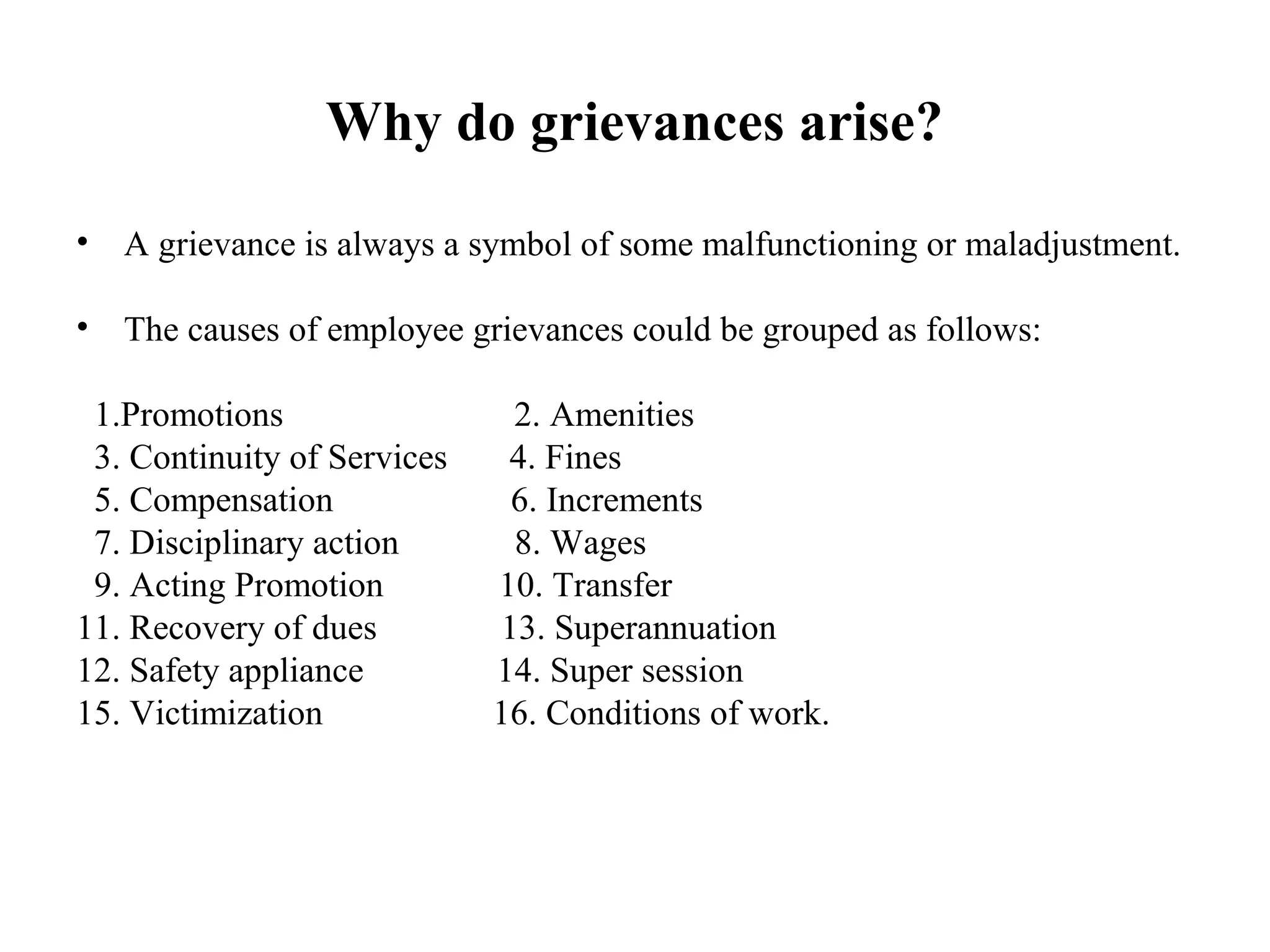 Why do grievances arise?
• A grievance is always a symbol of some malfunctioning or maladjustment.
• The causes of employee grievances could be grouped as follows:
1.Promotions 2. Amenities
3. Continuity of Services 4. Fines
5. Compensation 6. Increments
7. Disciplinary action 8. Wages
9. Acting Promotion 10. Transfer
11. Recovery of dues 13. Superannuation
12. Safety appliance 14. Super session
15. Victimization 16. Conditions of work.
 