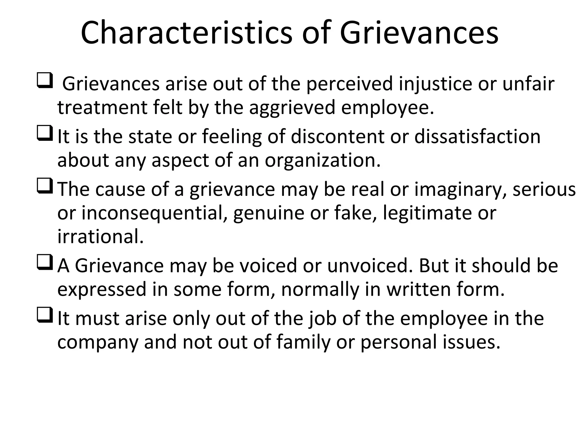 Characteristics of Grievances
 Grievances arise out of the perceived injustice or unfair
treatment felt by the aggrieved employee.
It is the state or feeling of discontent or dissatisfaction
about any aspect of an organization.
The cause of a grievance may be real or imaginary, serious
or inconsequential, genuine or fake, legitimate or
irrational.
A Grievance may be voiced or unvoiced. But it should be
expressed in some form, normally in written form.
It must arise only out of the job of the employee in the
company and not out of family or personal issues.
 