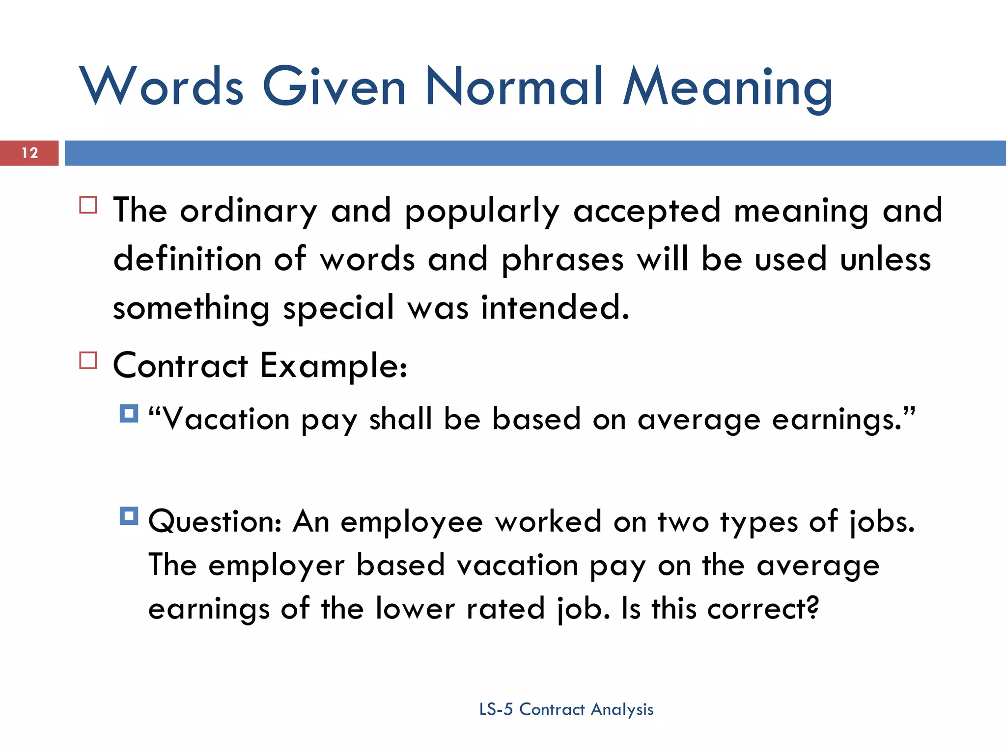 Words Given Normal Meaning The ordinary and popularly accepted meaning and definition of words and phrases will be used unless something special was intended. Contract Example:  “ Vacation pay shall be based on average earnings.” Question: An employee worked on two types of jobs. The employer based vacation pay on the average earnings of the lower rated job. Is this correct? LS-5 Contract Analysis 