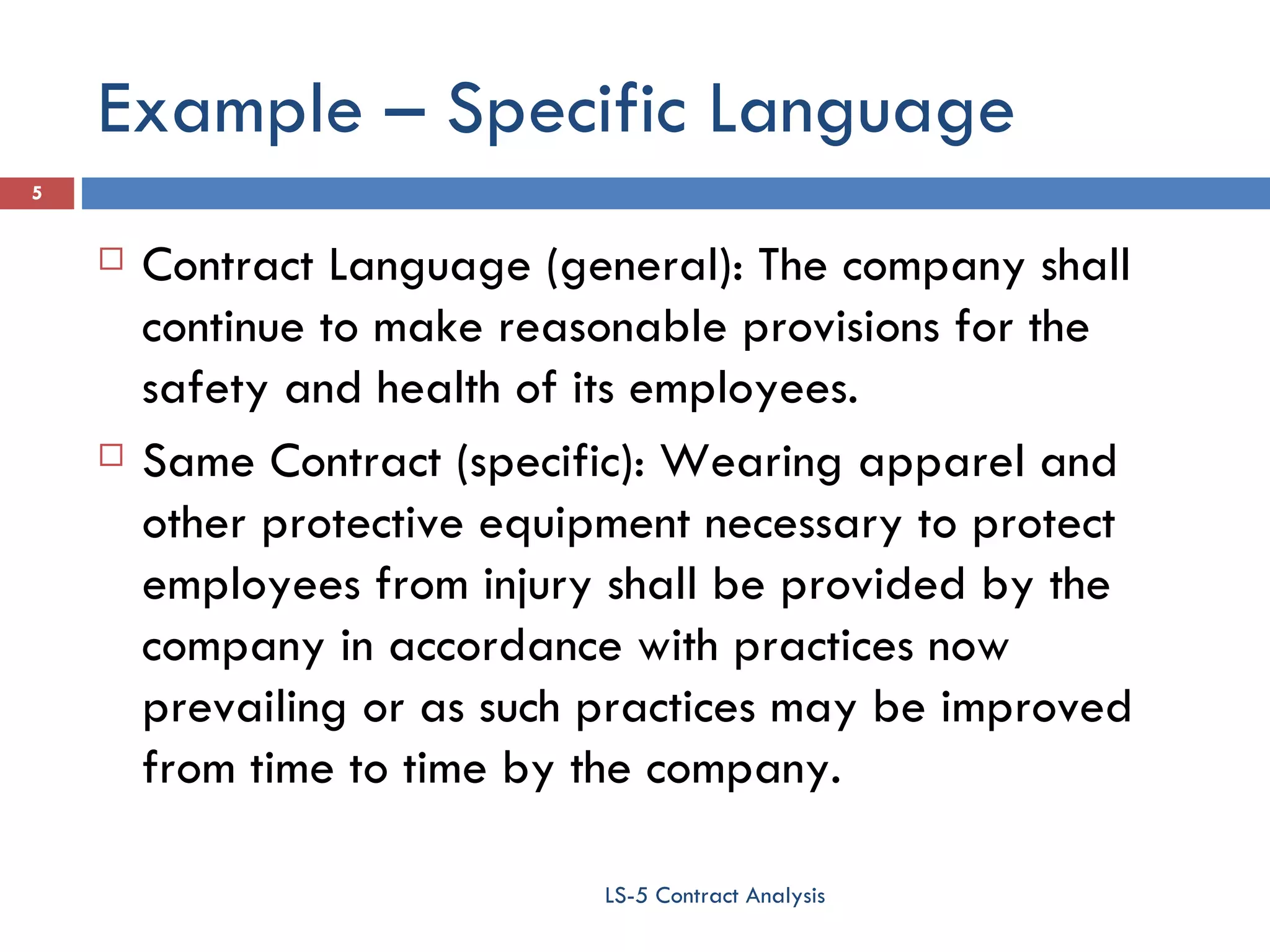 Example – Specific Language Contract Language (general): The company shall continue to make reasonable provisions for the safety and health of its employees. Same Contract (specific): Wearing apparel and other protective equipment necessary to protect employees from injury shall be provided by the company in accordance with practices now prevailing or as such practices may be improved from time to time by the company. LS-5 Contract Analysis 