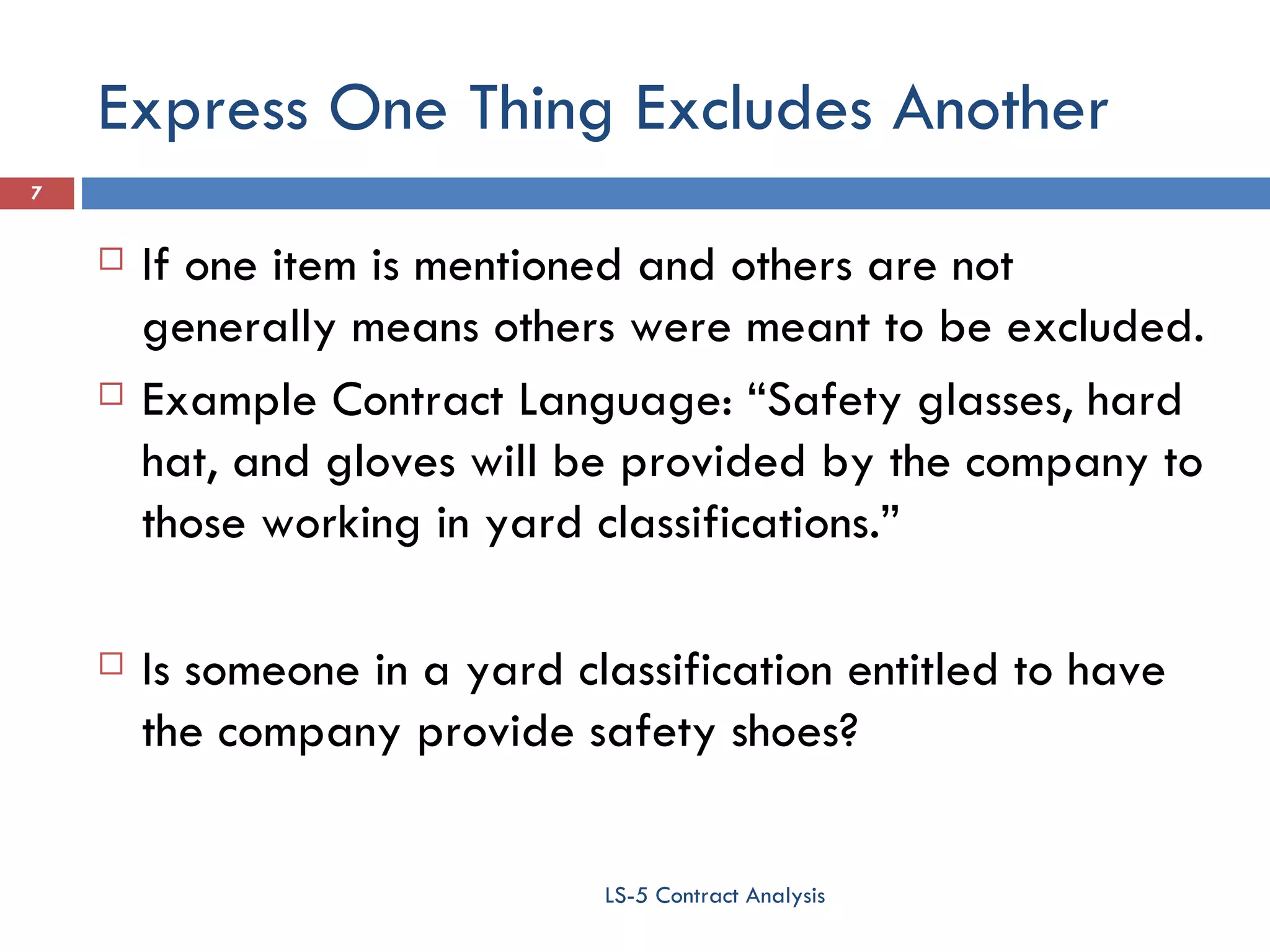 Express One Thing Excludes Another If one item is mentioned and others are not generally means others were meant to be excluded. Example Contract Language: “Safety glasses, hard hat, and gloves will be provided by the company to those working in yard classifications.” Is someone in a yard classification entitled to have the company provide safety shoes? LS-5 Contract Analysis 