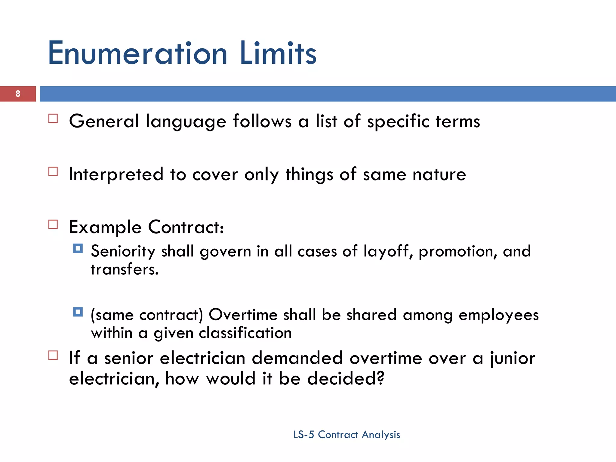Enumeration Limits General language follows a list of specific terms Interpreted to cover only things of same nature Example Contract:  Seniority shall govern in all cases of layoff, promotion, and transfers.  (same contract) Overtime shall be shared among employees within a given classification If a senior electrician demanded overtime over a junior electrician, how would it be decided? LS-5 Contract Analysis 