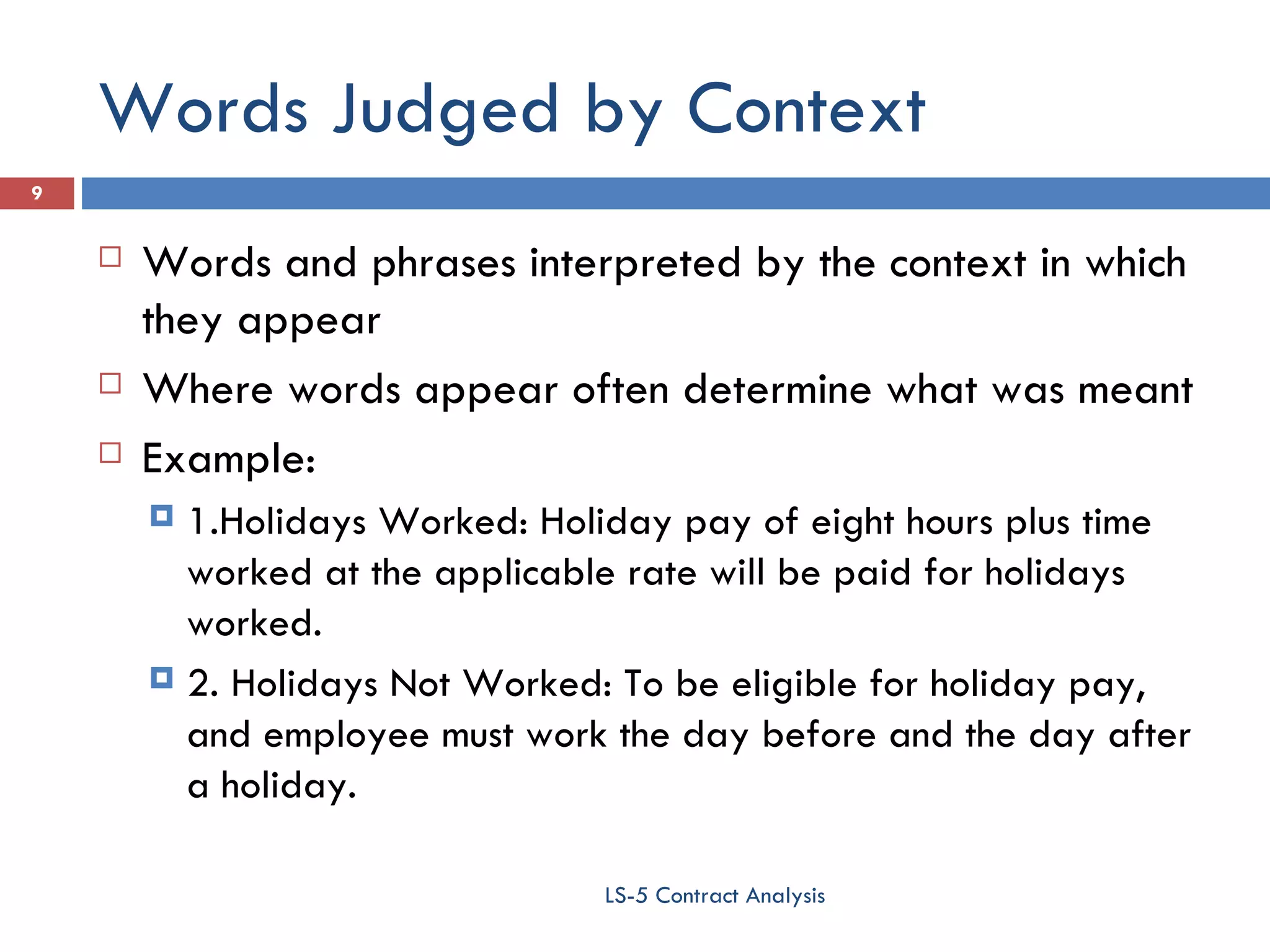 Words Judged by Context Words and phrases interpreted by the context in which they appear Where words appear often determine what was meant Example:  1.Holidays Worked: Holiday pay of eight hours plus time worked at the applicable rate will be paid for holidays worked. 2. Holidays Not Worked: To be eligible for holiday pay, and employee must work the day before and the day after a holiday. LS-5 Contract Analysis 