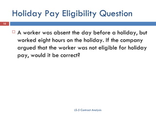 Holiday Pay Eligibility Question A worker was absent the day before a holiday, but worked eight hours on the holiday. If the company argued that the worker was not eligible for holiday pay, would it be correct? LS-5 Contract Analysis 