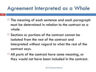 Agreement Interpreted as a Whole The meaning of each sentence and each paragraph must be determined in relation to the contract as a whole Sections or portions of the contract cannot be isolated from the rest of the contract and interpreted without regard to what the rest of the contract says. All parts of the contract have some meaning, or they would not have been included in the contract. LS-5 Contract Analysis 